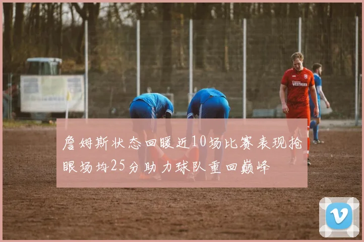 詹姆斯状态回暖近10场比赛表现抢眼场均25分助力球队重回巅峰