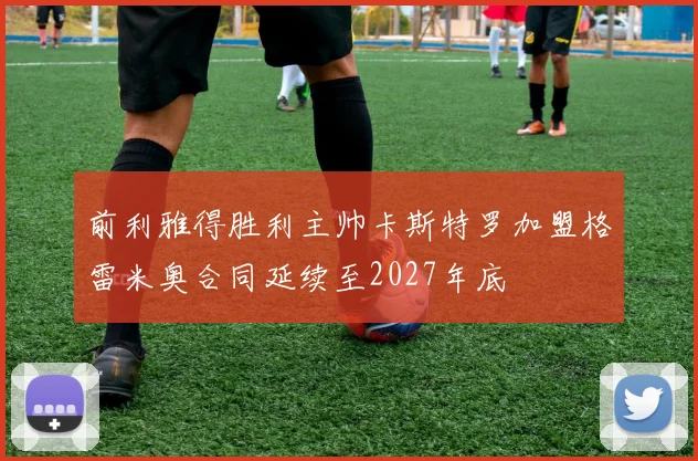 前利雅得胜利主帅卡斯特罗加盟格雷米奥合同延续至2027年底