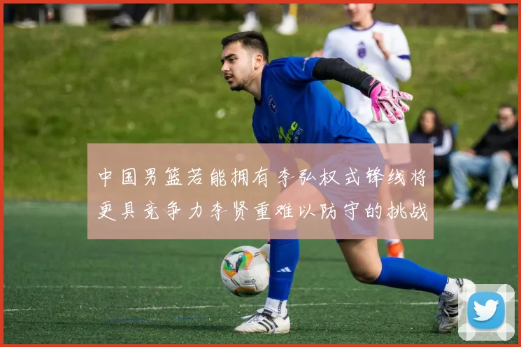 中国男篮若能拥有李弘权式锋线将更具竞争力李贤重难以防守的挑战