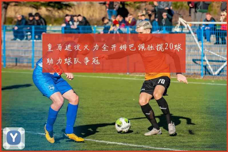皇马进攻火力全开姆巴佩独揽20球助力球队争冠
