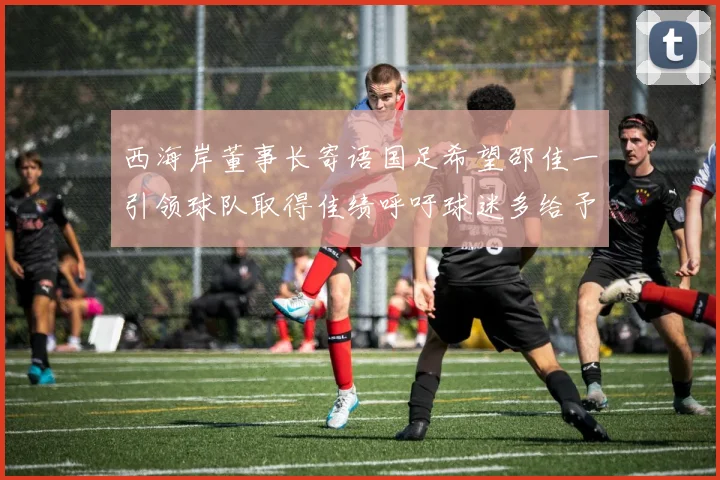 西海岸董事长寄语国足希望邵佳一引领球队取得佳绩呼吁球迷多给予包容与支持