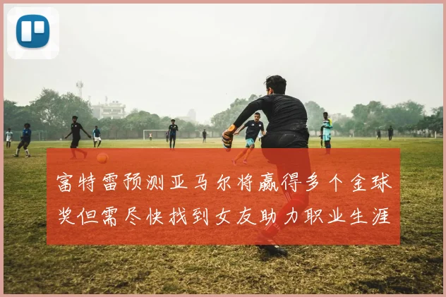 富特雷预测亚马尔将赢得多个金球奖但需尽快找到女友助力职业生涯