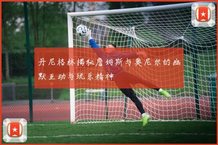 丹尼格林揭秘詹姆斯与奥尼尔的幽默互动与玩乐精神