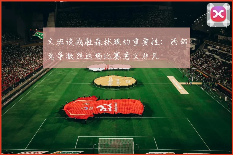 文班谈战胜森林狼的重要性：西部竞争激烈这场比赛意义非凡
