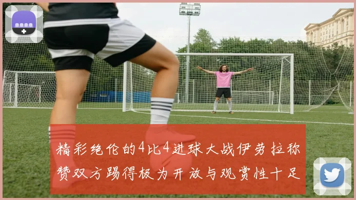 精彩绝伦的4比4进球大战伊劳拉称赞双方踢得极为开放与观赏性十足