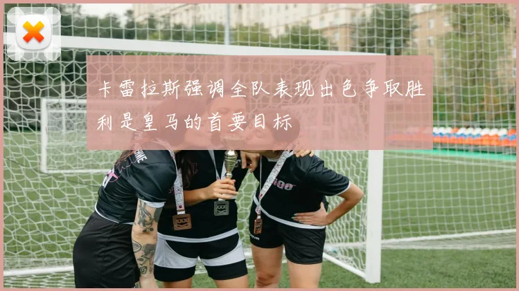 卡雷拉斯强调全队表现出色争取胜利是皇马的首要目标