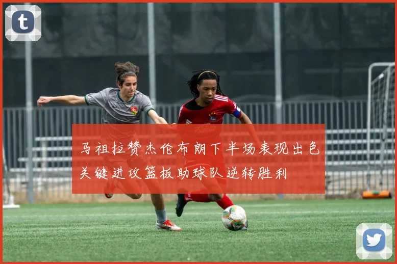 马祖拉赞杰伦布朗下半场表现出色关键进攻篮板助球队逆转胜利