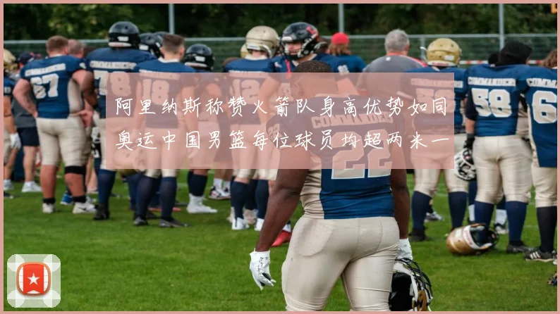 阿里纳斯称赞火箭队身高优势如同奥运中国男篮每位球员均超两米一