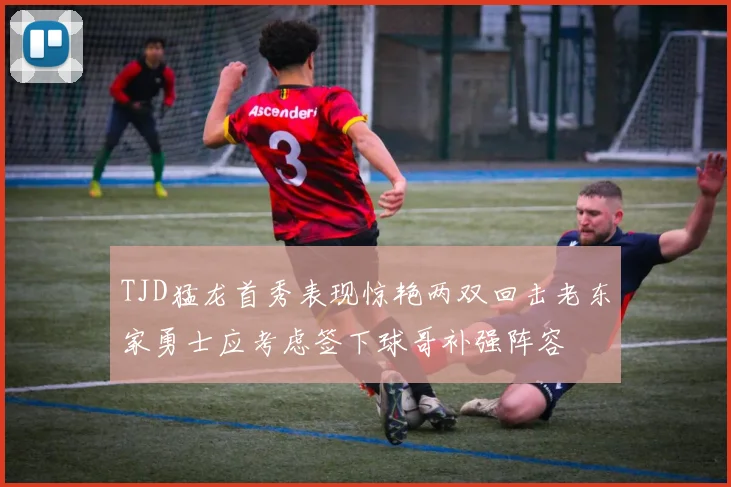TJD猛龙首秀表现惊艳两双回击老东家勇士应考虑签下球哥补强阵容