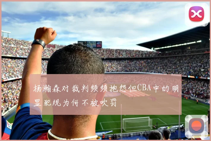 杨瀚森对裁判频频抱怨但CBA中的明显犯规为何不被吹罚