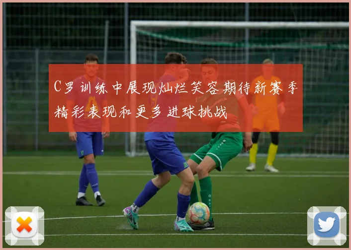 C罗训练中展现灿烂笑容期待新赛季精彩表现和更多进球挑战