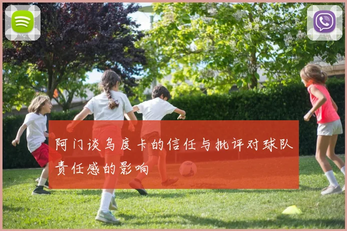 阿门谈乌度卡的信任与批评对球队责任感的影响