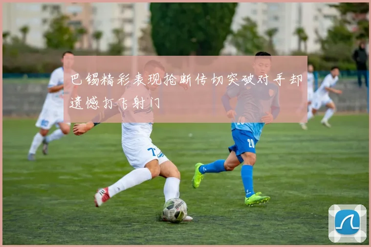 巴锡精彩表现抢断传切突破对手却遗憾打飞射门