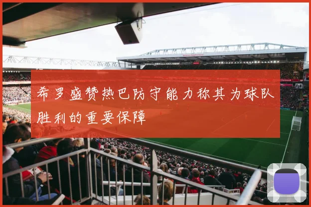 希罗盛赞热巴防守能力称其为球队胜利的重要保障