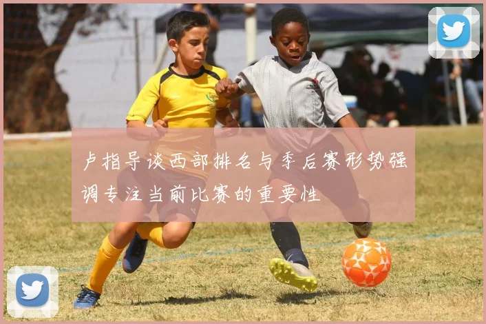 卢指导谈西部排名与季后赛形势强调专注当前比赛的重要性