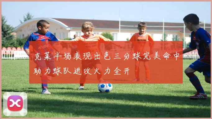克莱半场表现出色三分球完美命中助力球队进攻火力全开