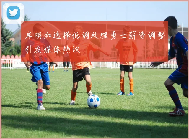 库明加选择低调处理勇士薪资调整引发媒体热议
