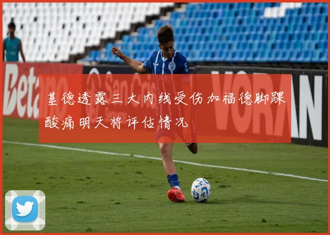 基德透露三大内线受伤加福德脚踝酸痛明天将评估情况