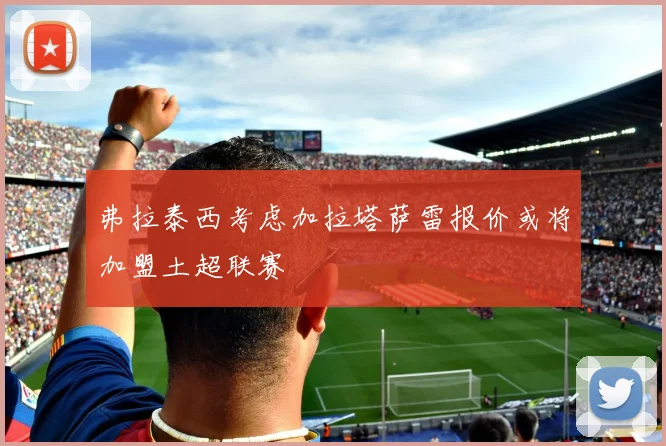 弗拉泰西考虑加拉塔萨雷报价或将加盟土超联赛