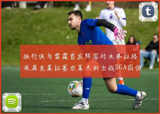 独行侠与雷霆首发阵容对决弗拉格浓眉克莱拉塞尔莱夫利出战SGA因伤缺席