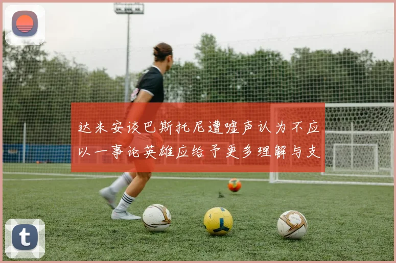 达米安谈巴斯托尼遭嘘声认为不应以一事论英雄应给予更多理解与支持