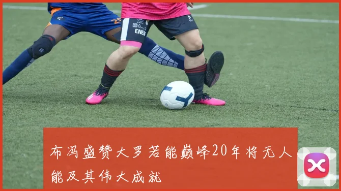 布冯盛赞大罗若能巅峰20年将无人能及其伟大成就