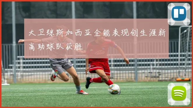 大卫琼斯加西亚全能表现创生涯新高助球队获胜