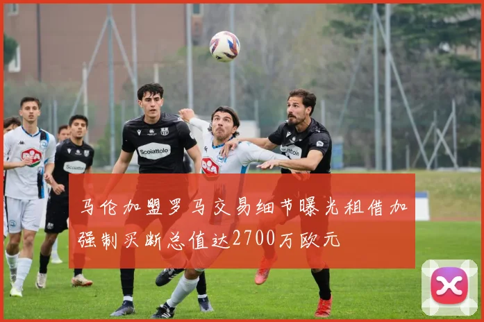 马伦加盟罗马交易细节曝光租借加强制买断总值达2700万欧元