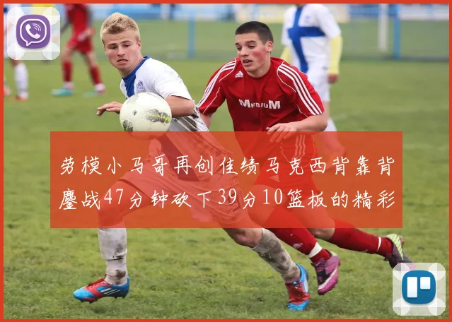 劳模小马哥再创佳绩马克西背靠背鏖战47分钟砍下39分10篮板的精彩表现